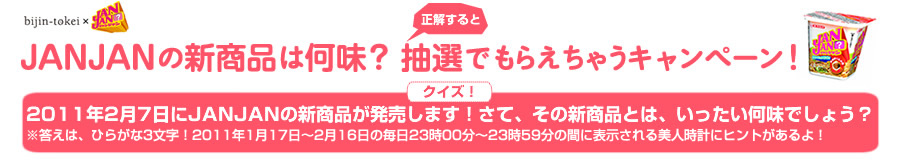 JANJANの新商品は何味？正解すると抽選でもらえちゃうキャンペーン！2011年2月7日にJANJANの新商品が発売します！さて、その新商品とは、いったい何味でしょう？※答えは、ひらがな3文字！23時00分～23時59分の間に表示される美人時計にヒントがあるよ！