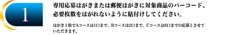 1.専用応募はがきまたは郵便はがきに対象商品のバーコード、
必要枚数をはがれないように貼付けしてください。