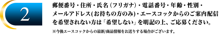 2.郵便番号・住所・氏名（フリガナ）・電話番号・年齢・性別・
メールアドレス(お持ちの方のみ)・エースコックからのご案内配信を希望されない方は「希望しない」を明記の上、ご応募ください。