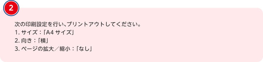 次の印刷設定を行い、プリントアウトしてください。1.サイズ：「A4サイズ」2.向き：「横」3.ページの拡大／縮小：「なし」