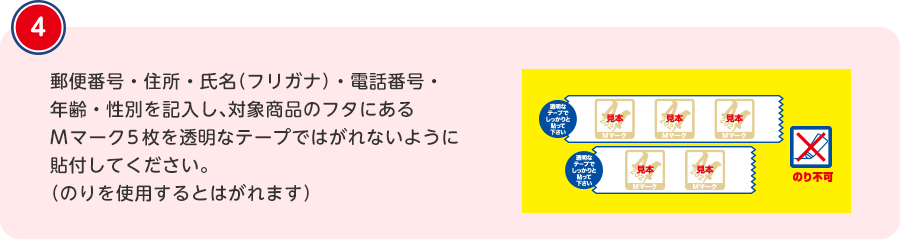 郵便番号・住所・氏名（フリガナ）・電話番号・年齢・性別を記入し、対象商品のフタにあるMマーク5枚を透明なテープではがれないように貼付してください。（のりを使用するとはがれます）