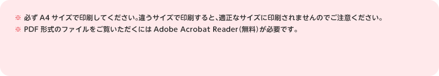 ※必ずA4サイズで印刷してください。違うサイズで印刷すると、適正なサイズに印刷されませんのでご注意ください。※PDF形式のファイルをご覧いただくにはAdobe Acrobat Reader（無料）が必要です。