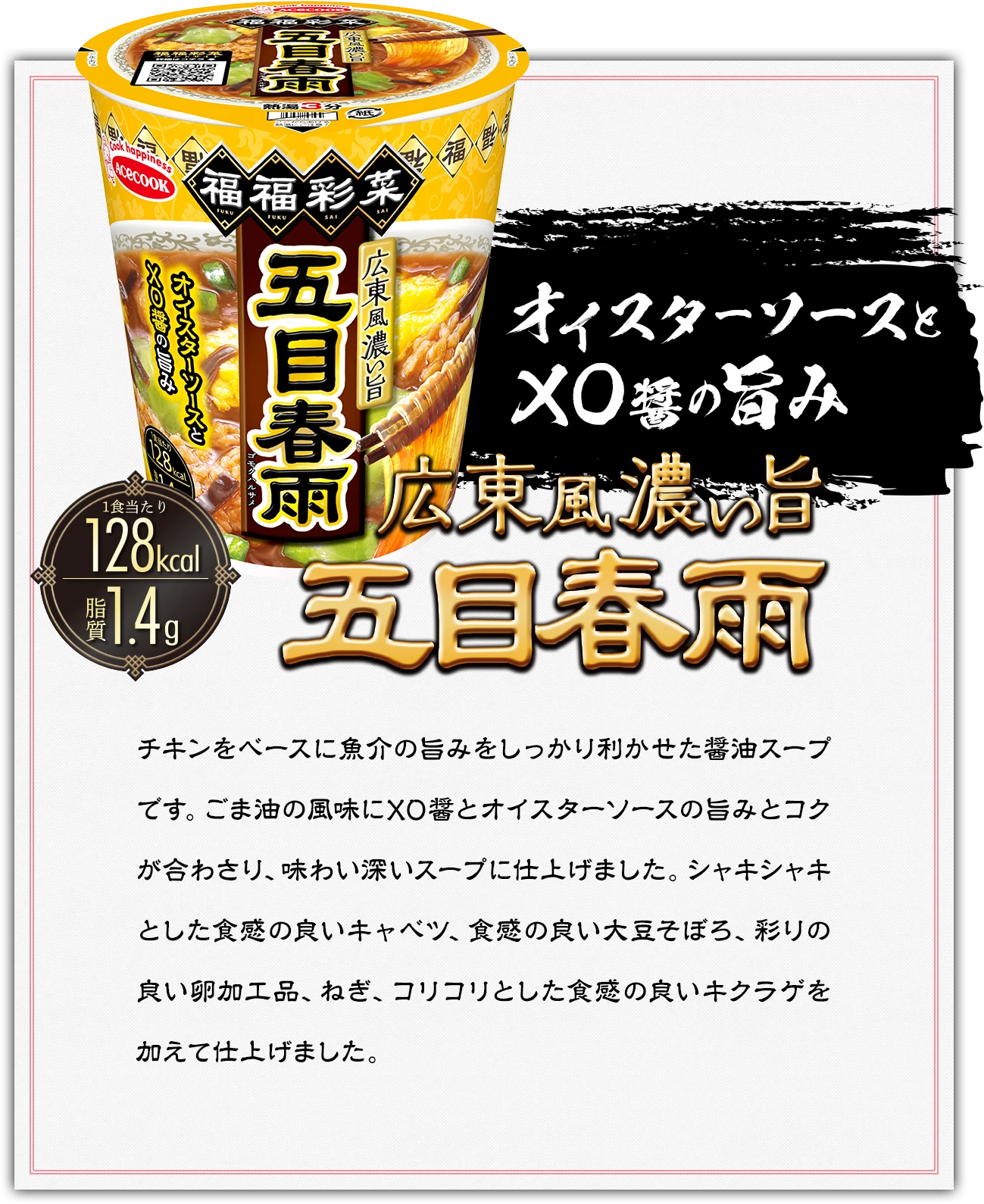オイスターソースとXO醤の旨み　広東風濃い旨　五目春雨　1食あたり128kcal　脂質1.4g｜チキンをベースに魚介の旨みをしっかり利かせた醤油スープです。ごま油の風味にXO醤とオイスターソースの旨みとコクが合わさり、味わい深いスープに仕上げました。シャキシャキとした食感の良いキャベツ、食感の良い大豆そぼろ、彩りの良い卵加工品、ねぎ、コリコリとした食感の良いキクラゲを加えて仕上げました。