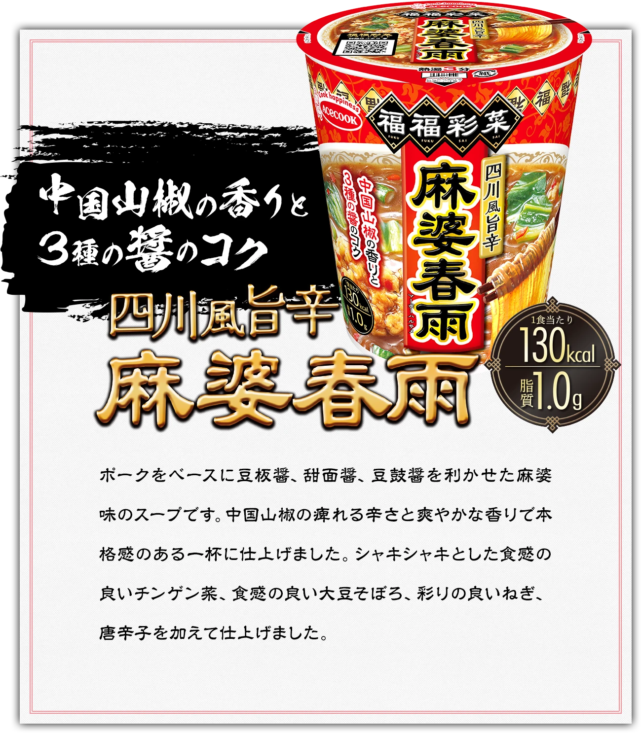 中国山椒の香りと3種の醤のコク　四川風旨辛　麻婆春雨　1食あたり130kcal　脂質1.0g｜ポークをベースに豆板醤、甜面醤、豆鼓醤を利かせた麻婆味のスープです。中国山椒の痺れる辛さと爽やかな香りで本格感のある一杯に仕上げました。シャキシャキとした食感の良いチンゲン菜、食感の良い大豆そぼろ、彩りの良いねぎ、唐辛子を加えて仕上げました。