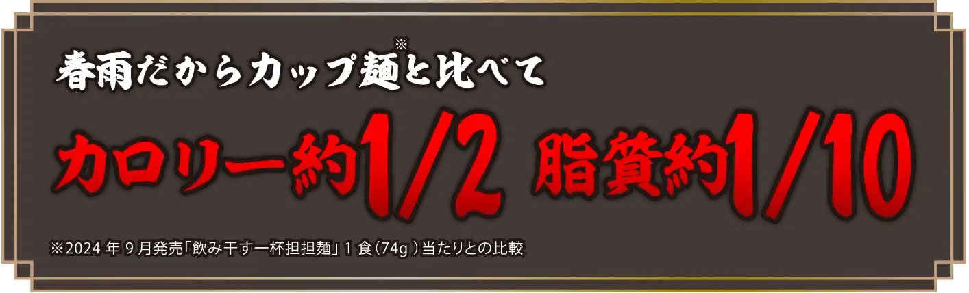 春雨だからカップ麺と比べてカロリー約1/2 脂質約1/10 ※2022年9月発売「飲み干す一杯担担麺」1食（76g）当たりとの比較