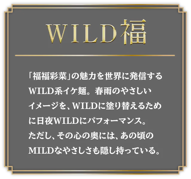 WILD福 「福福彩菜」の魅力を世界に発信するWILD系イケ麺。春雨のやさしいイメージを、WILDに塗り替えるために日夜WILDにパフォーマンス。ただし、その心の奥には、あの頃のMILDなやさしさも隠し持っている。