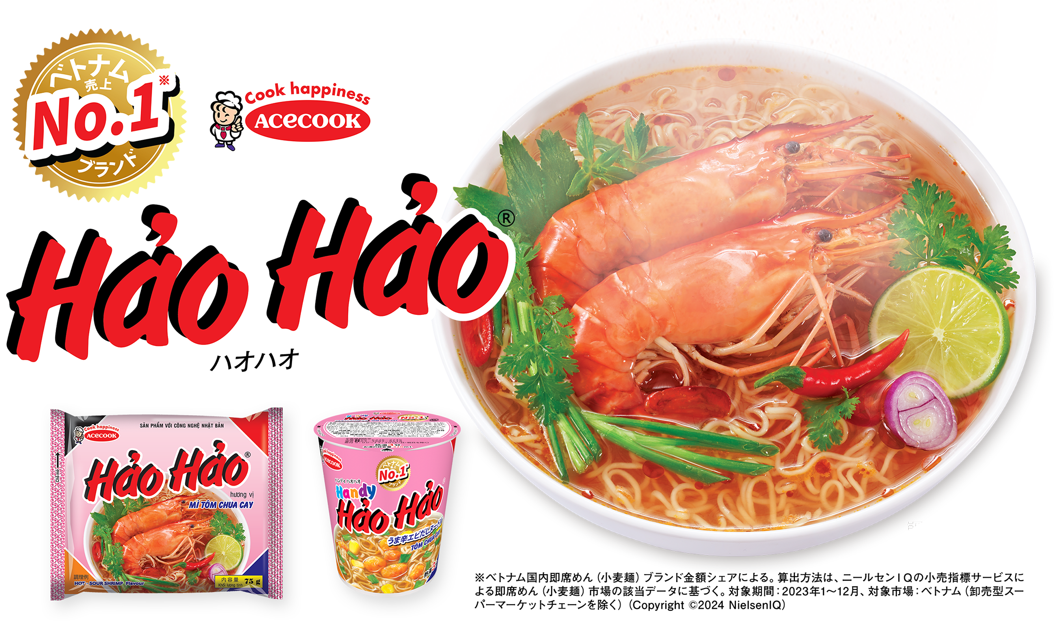 ベトナム売上NO.1※ブランド Hao Hao(R) ハオハオ／※ベトナム国内即席めん（小麦麺）ブランド金額シェアによる。算出方法は、ニールセンＩＱの小売指標サービスによる即席めん（小麦麺）市場の該当データに基づく。対象期間：2023年1～12月、対象市場：ベトナム（卸売型スーパーマーケットチェーンを除く）（Copyright (C)2024 NielsenIQ）