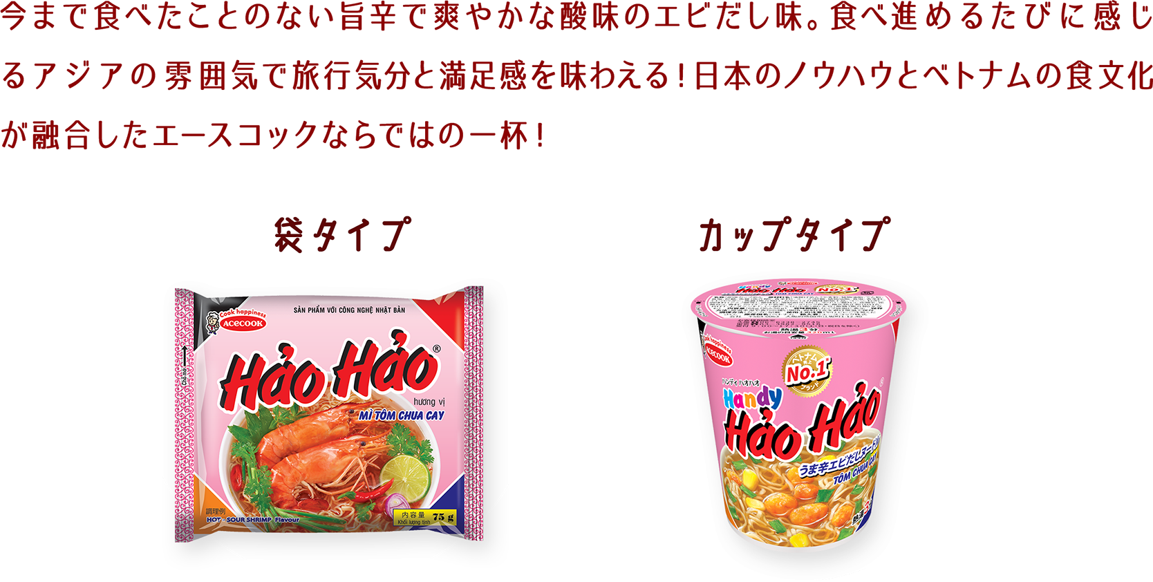 今まで食べたことのない旨辛で爽やかな酸味のエビだし味。食べ進めるたびに感じるアジアの雰囲気で旅行気分と満足感を味わえる！日本のノウハウとベトナムの食文化が融合したエースコックならではの一杯！