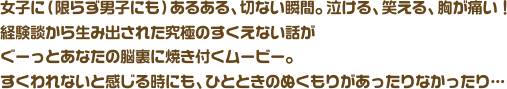 女子に（限らず男子にも）あるある、切ない瞬間。泣ける、笑える、胸が痛い！経験談から生み出された究極のすくえない話がぐーっとあなたの脳裏に焼き付くムービー。 すくわれないと感じる時にも、ひとときのぬくもりがあったりなかったり…