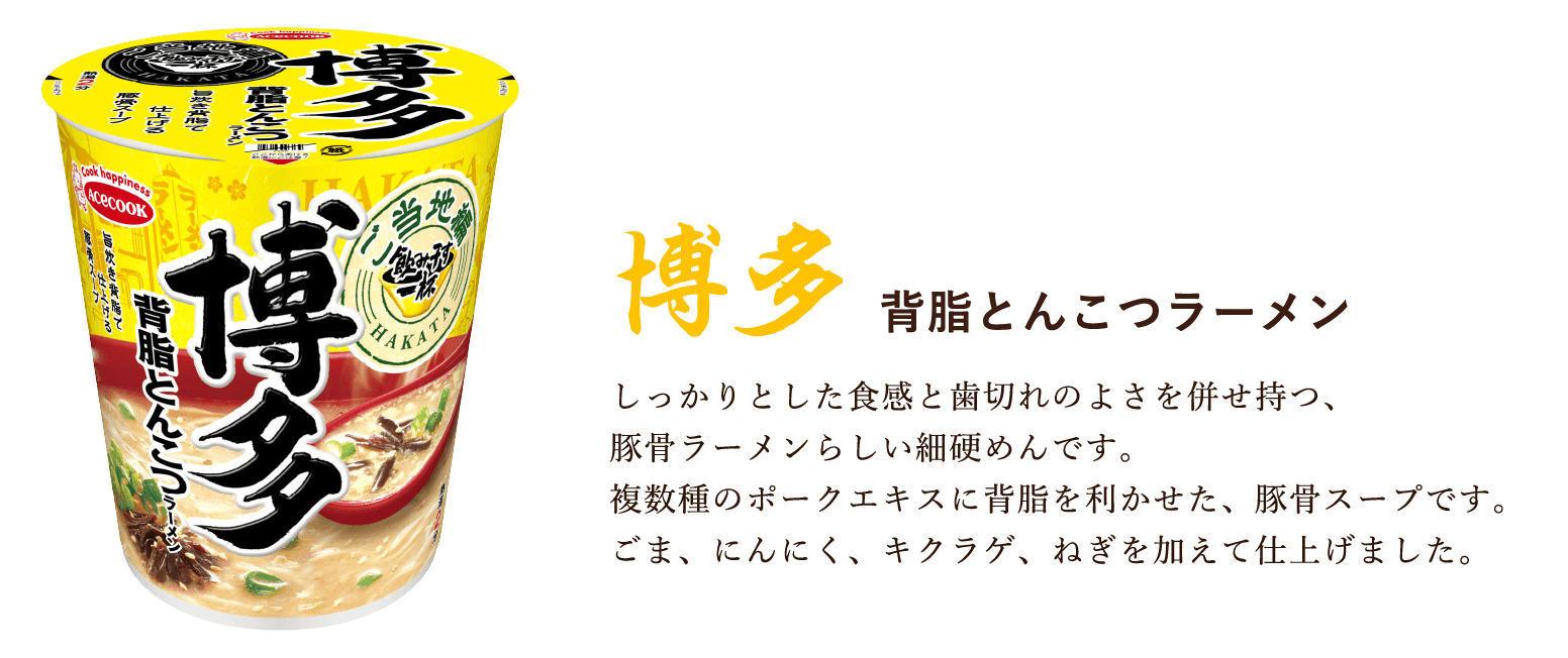 博多 背脂とんこつラーメン しっかりとした食感と歯切れのよさを併せ持つ、
    豚骨ラーメンらしい細硬めんです。
    複数種のポークエキスに背脂を利かせた、豚骨スープです。
    ごま、にんにく、キクラゲ、ねぎを加えて仕上げました。
