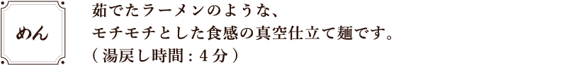茹でたラーメンのような、モチモチとした食感の真空仕立て麺です。(湯戻し時間:4 分)