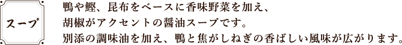 鴨や鰹、昆布をベースに香味野菜を加え、胡椒がアクセントの醤油スープです。別添の調味油を加え、鴨と焦がしねぎの香ばしい風味が広がります。