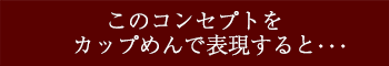 このコンセプトをカップ麺で表現すると・・・