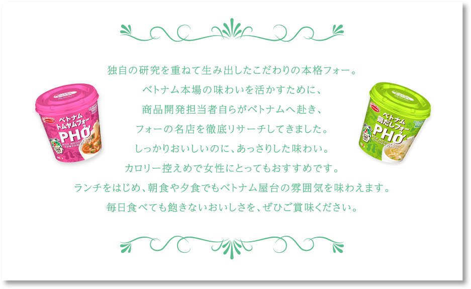 独自の研究を重ねて生み出したこだわりの本格フォー。ベトナム本場の味わいを活かすために、商品開発担当者自らがベトナムへ赴き、フォーの名店を徹底リサーチしてきました。しっかりおいしいのに、あっさりした味わい。カロリー控えめで女性にとってもおすすめです。ランチをはじめ、朝食や夕食でもベトナム屋台の雰囲気を味わえます。毎日食べても飽きないおいしさを、ぜひご賞味ください。