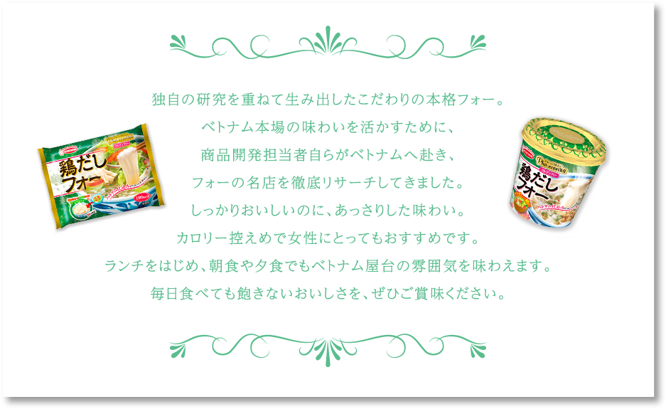 独自の研究を重ねて生み出したこだわりの本格フォー。ベトナム本場の味わいを活かすために、商品開発担当者自らがベトナムへ赴き、フォーの名店を徹底リサーチしてきました。しっかりおいしいのに、あっさりした味わい。カロリー控えめで女性にとってもおすすめです。ランチをはじめ、朝食や夕食でもベトナム屋台の雰囲気を味わえます。毎日食べても飽きないおいしさを、ぜひご賞味ください。