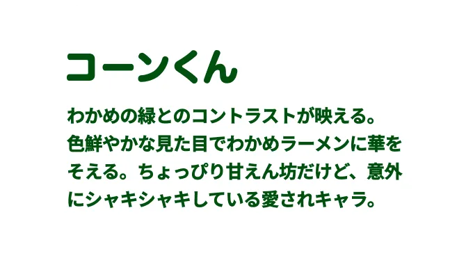 コーンくん　わかめの緑とのコントラストが映える。
  ⾊鮮やかな⾒た⽬でわかめラーメンに華をそえる。ちょっぴり⽢えん坊だけど、意外にシャキシャキしている愛されキャラ。