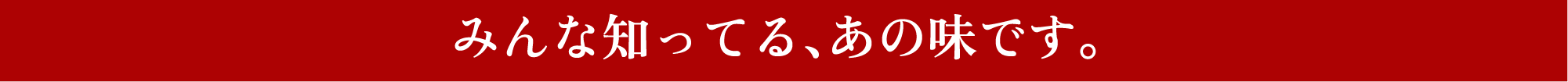 みんな知ってる、あの味です。