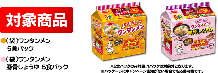 対象商品 ●（袋）ワンタンメン　５食パック ●（袋）ワンタンメン　豚骨しょうゆ ５食パック ※5食パックのみ対象、1パックは対象外となります。※パッケージにキャンペーン告知がない場合でも応募可能です。