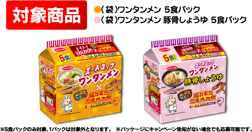 対象商品 ●（袋）ワンタンメン　５食パック ●（袋）ワンタンメン　豚骨しょうゆ ５食パック ※5食パックのみ対象、1パックは対象外となります。※パッケージにキャンペーン告知がない場合でも応募可能です。