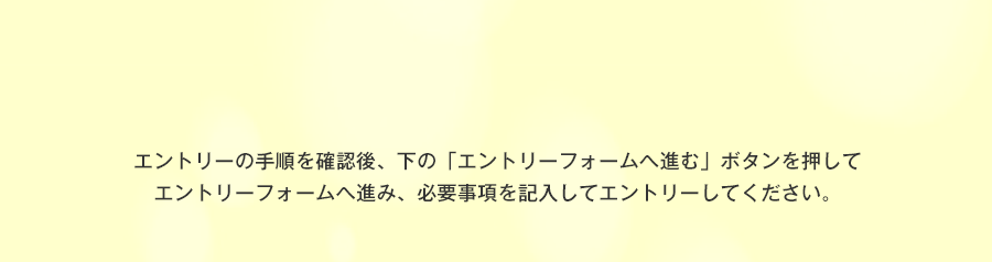 エントリーの手順を確認後、下の「エントリーフォームへ進む」ボタンを押して
エントリーフォームへ進み、必要事項を記入してエントリーしてください。