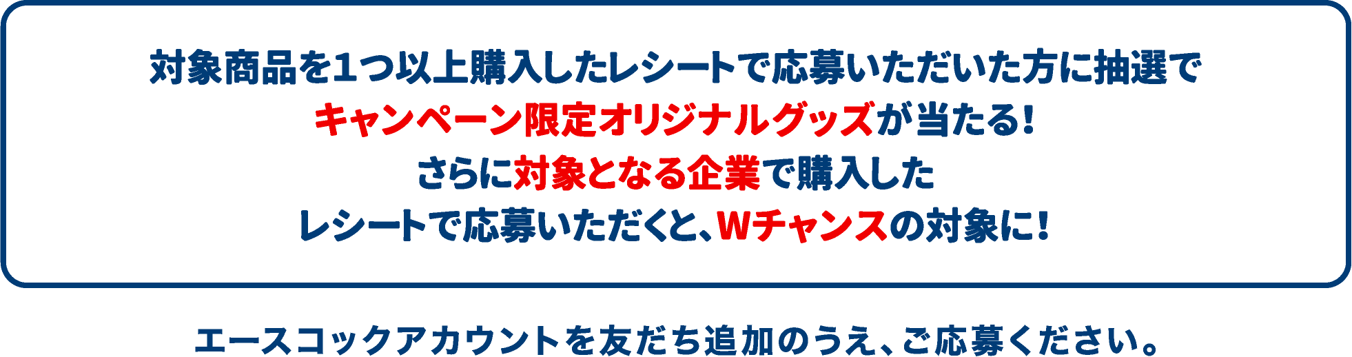 対象商品を1つ以上購入したレシートで応募いただいた方に抽選でキャンペーン限定オリジナルグッズが当たる！さらに対象となる企業で購入したレシートで応募いただくと、Wチャンスの対象に！