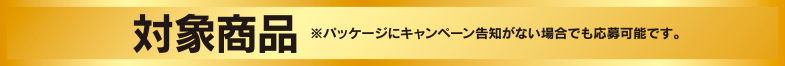 対象商品　※パッケージにキャンペーン告知がない場合でも応募可能です。