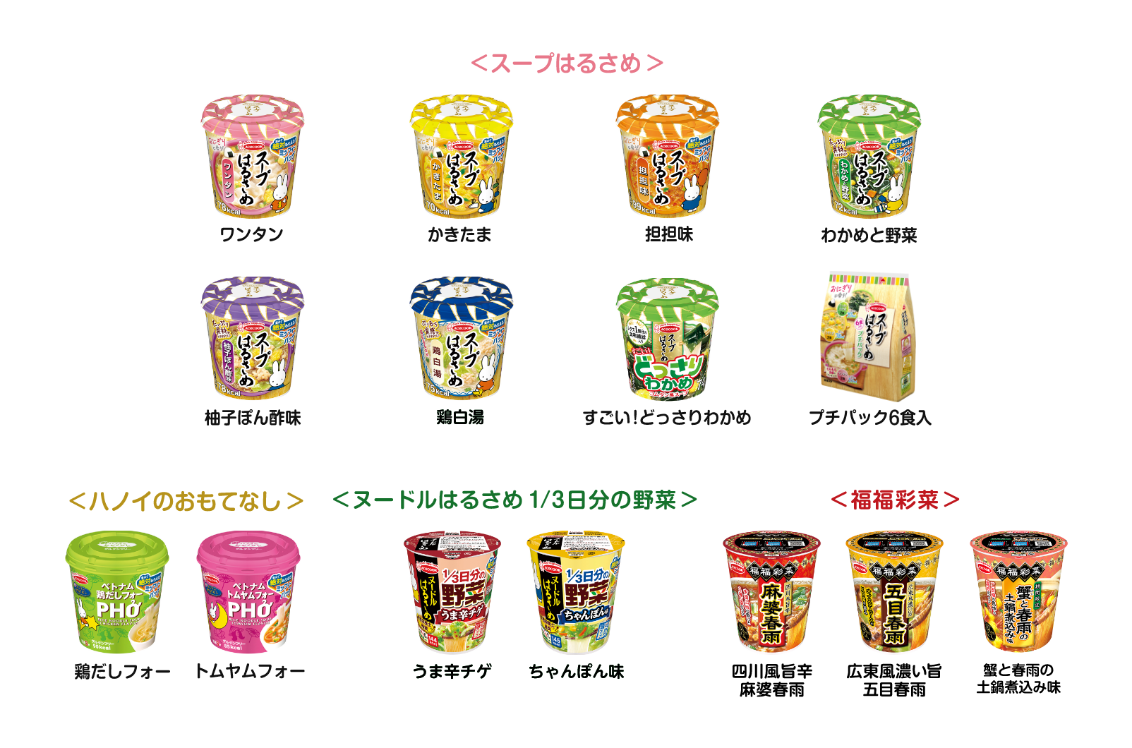 ＜スープはるさめ＞ワンタン/かきたま/担担味/わかめと野菜/柚子ぽん酢味/鶏白湯/すごい！どっさりわかめ/プチパック6食入、＜ハノイのおもてなし＞鶏だしフォー/トムヤムフォー、＜ヌードルはるさめ  1/3日分の野菜＞うま辛チゲ/ちゃんぽん味、＜福福彩菜＞四川風旨辛麻婆春雨/広東風濃い旨五目春雨/蟹と春雨の土鍋煮込み味