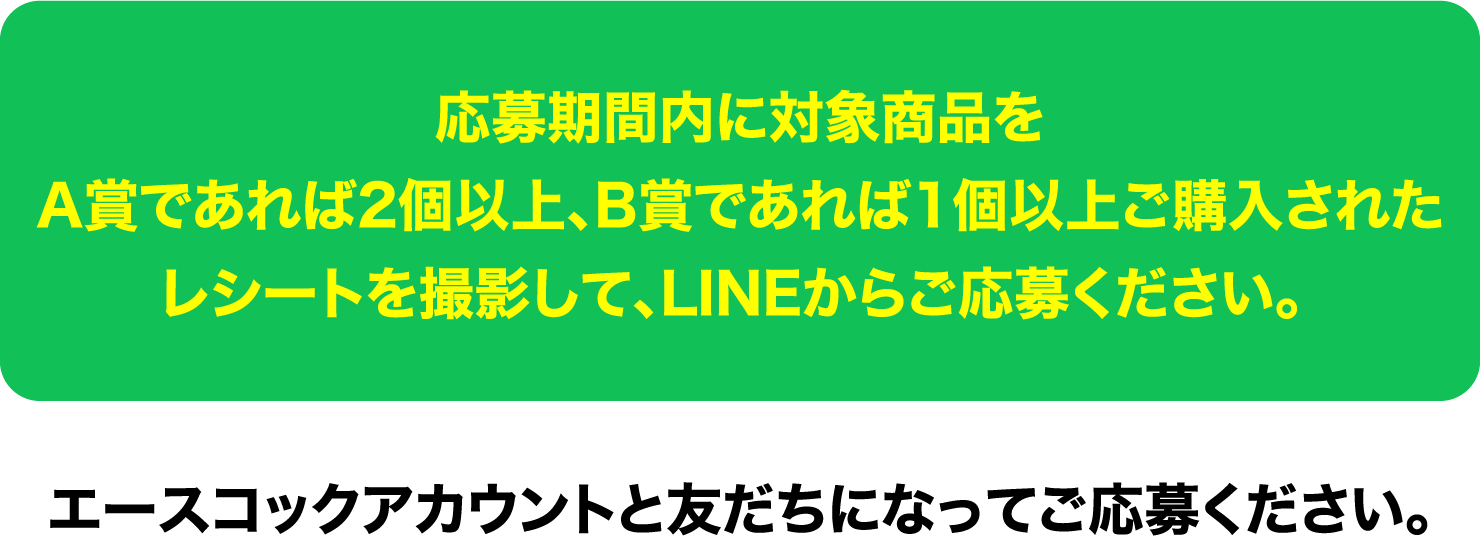 応募期間内に対象商品をA賞であれば2個以上､B賞であれば1個以上ご購入されたレシートを撮影して､LINEからご応募ください。エースコックアカウントと友だちになってご応募ください。