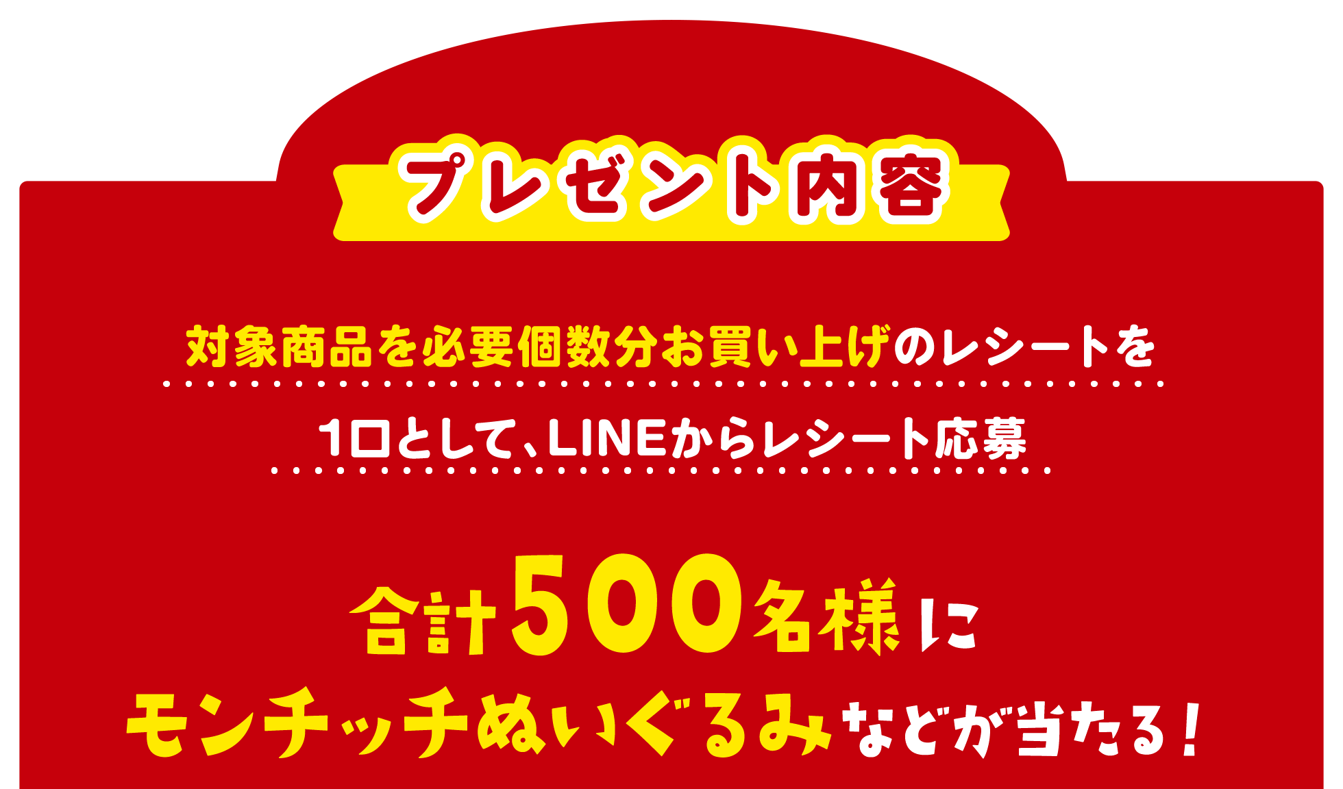 プレゼント内容 対象商品を必要個数分お買い上げのレシートを1口として、LINEからレシート応募 合計500名様にモンチッチぬいぐるみなどが当たる！
