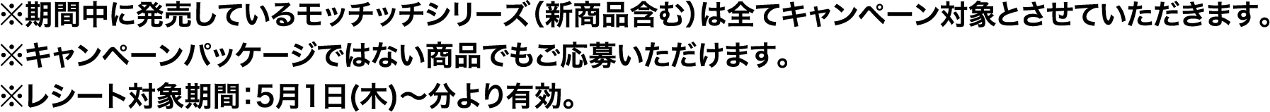 ※期間中に発売しているモッチッチシリーズ（新商品含む）は全てキャンペーン対象とさせていただきます。※キャンペーンパッケージではない商品でもご応募いただけます。※レシート対象期間：5月1日(木)～分より有効。