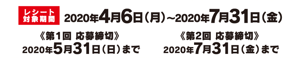 レシート対象期間 2020年4月6日（月）～2020年7月31日（金）《第１回 応募締切》 2020年5月31日（日）まで《第2回 応募締切》 2020年7月31日（金）まで