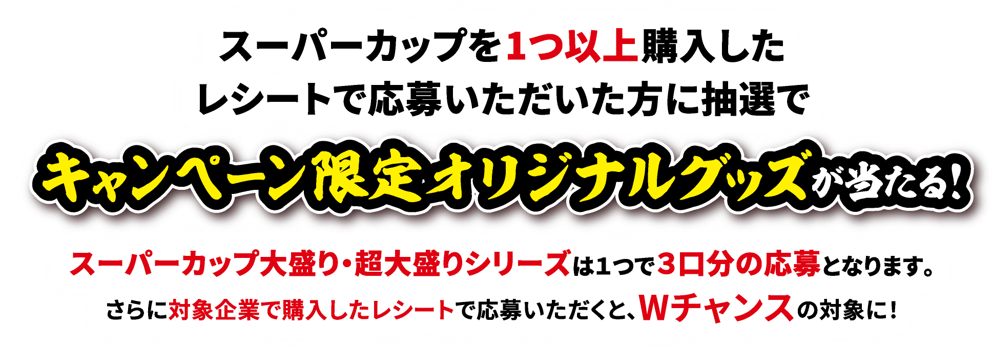 スーパーカップを1つ以上購入したレシートで応募いただいた方に抽選でキャンペーン限定オリジナルグッズが当たる!スーパーカップ大盛り・超大盛りシリーズは１つで３口分の応募となります。さらに対象企業で購入したレシートで応募いただくと、Wチャンスの対象に！