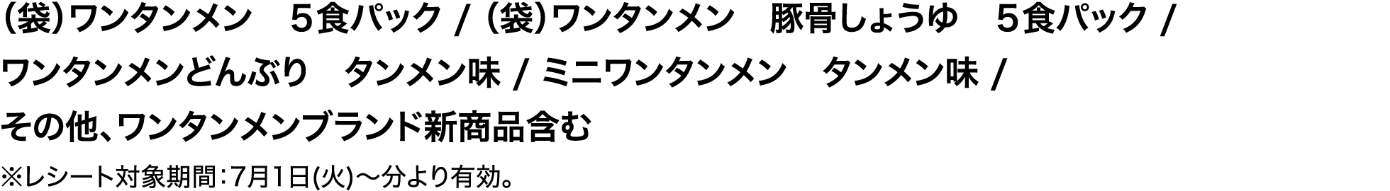 （袋）ワンタンメン　５食パック / （袋）ワンタンメン　豚骨しょうゆ　５食パック / ワンタンメンどんぶり　タンメン味 / ミニワンタンメン　タンメン味 / その他、ワンタンメンブランド新商品含む ※レシート対象期間：7月1日(火)～分より有効。