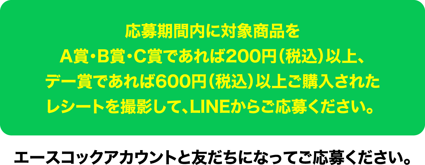 応募期間内に対象商品をA賞・B賞・C賞であれば200円(税込)以上、デー賞であれば600円(税込)以上ご購入されたレシートを撮影して、LINEからご応募ください。